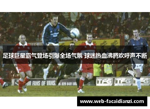 足球巨星霸气登场引爆全场气氛 球迷热血沸腾欢呼声不断