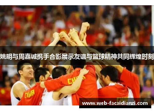 姚明与周嘉诚携手合影展示友谊与篮球精神共同辉煌时刻