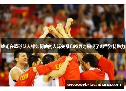 姚明在篮球队人缘如何他的人际关系和领导力展现了哪些独特魅力