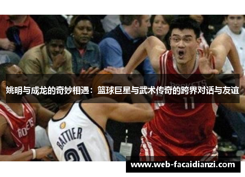 姚明与成龙的奇妙相遇：篮球巨星与武术传奇的跨界对话与友谊